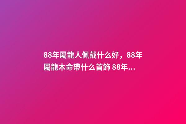 88年屬龍人佩戴什么好，88年屬龍木命帶什么首飾 88年屬龍適合帶什么招財 88年屬龍適合帶什么飾物增加財運-第1張-觀點-玄機派